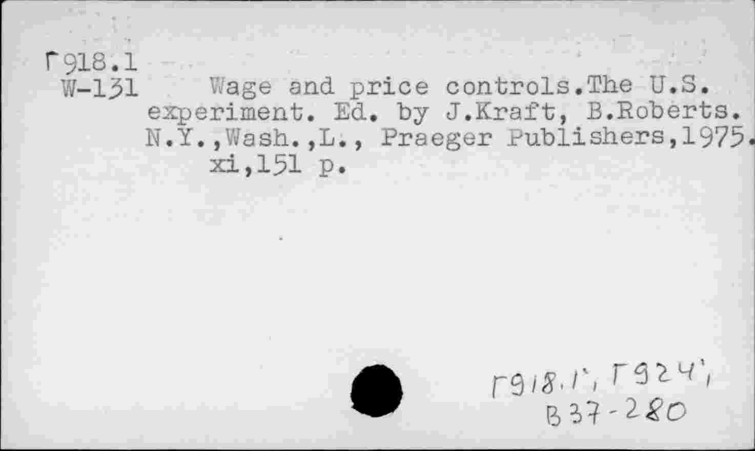 ﻿r918.1
W-l^l Wage and price controls.The U.S. experiment. Ed. by J.Kraft, B.Roberts. N.Y.,Wash.,L., Praeger Publishers,1975« xi,151 p.
B 37' £&